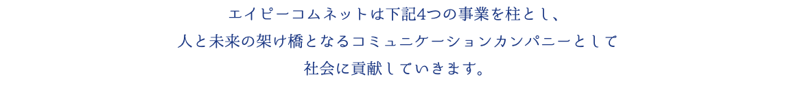 エイピーコムネットは下記4つの事業を柱とし、 人と未来の架け橋となるコミュニケーションカンパニーとして 社会に貢献していきます。